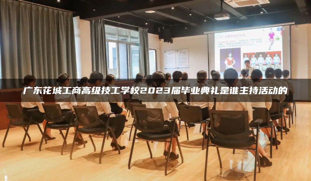 广东花城工商高级技工学校2023届毕业典礼是谁主持活动的-广东技校排名网